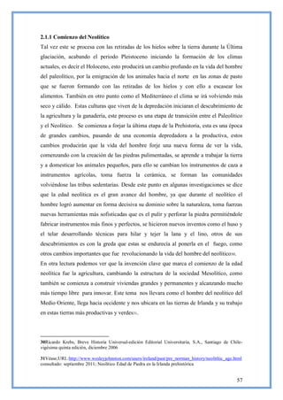 2.1.1 Comienzo del Neolítico
Tal vez este se procesa con las retiradas de los hielos sobre la tierra durante la Última
glaciación, acabando el periodo Pleistoceno iniciando la formación de los climas
actuales, es decir el Holoceno, esto producirá un cambio profundo en la vida del hombre
del paleolítico, por la emigración de los animales hacia el norte en las zonas de pasto
que se fueron formando con las retiradas de los hielos y con ello a escasear los
alimentos. También en otro punto como el Mediterráneo el clima se irá volviendo más
seco y cálido. Estas culturas que viven de la depredación iniciaran el descubrimiento de
la agricultura y la ganadería, este proceso es una etapa de transición entre el Paleolítico
y el Neolítico. Se comienza a forjar la última etapa de la Prehistoria, esta es una época
de grandes cambios, pasando de una economía depredadora a la productiva, estos
cambios producirán que la vida del hombre forje una nueva forma de ver la vida,
comenzando con la creación de las piedras pulimentadas, se aprende a trabajar la tierra
y a domesticar los animales pequeños, para ello se cambian los instrumentos de caza a
instrumentos agrícolas, toma fuerza la cerámica, se forman las comunidades
volviéndose las tribus sedentarias. Desde este punto en algunas investigaciones se dice
que la edad neolítica es el gran avance del hombre, ya que durante el neolítico el
hombre logró aumentar en forma decisiva su dominio sobre la naturaleza, toma fuerzas
nuevas herramientas más sofisticadas que es el pulir y perforar la piedra permitiéndole
fabricar instrumentos más finos y perfectos, se hicieron nuevos inventos como el huso y
el telar desarrollando técnicas para hilar y tejer la lana y el lino, otros de sus
descubrimientos es con la greda que estas se endurecía al ponerla en el fuego, como
otros cambios importantes que fue revolucionando la vida del hombre del neolítico30.
En otra lectura podemos ver que la invención clave que marca el comienzo de la edad
neolítica fue la agricultura, cambiando la estructura de la sociedad Mesolítico, como
también se comienza a construir viviendas grandes y permanentes y alcanzando mucho
más tiempo libre para innovar. Este tema nos llevara como el hombre del neolítico del
Medio Oriente, llega hacia occidente y nos ubicara en las tierras de Irlanda y su trabajo
en estas tierras más productivas y verdes31.




30Ricardo Krebs, Breve Historia Universal-edición Editorial Universitaria, S.A., Santiago de Chile-
vigésima quinta edición, diciembre 2006

31Véase,URL:http://www.wesleyjohnston.com/users/ireland/past/pre_norman_history/neolithic_age.html
consultado: septiembre 2011; Neolítico Edad de Piedra en la Irlanda prehistórica


                                                                                                57
 