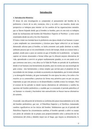 Introducción

1. Introducción Histórica
El deseo de esta investigación es comprender el pensamiento del hombre de la
prehistoria a través de su arte, creencias, ritos y su culto a sus muertos, desde esta
perspectiva se trabajara para intentar ver los cambios de las organizaciones mentales
que se fueron forjando desde que el hombre es hombre, pero en esta tesis se trabajara
desde las inclinaciones del hombre del Paleolítico Superior al Neolítico y estos serán
examinados desde sus arte y los ritos funerarios.
El tema a tratar nos traslada hacia la prehistoria una época donde el ser humano va paso
a paso ampliando sus conocimientos y técnicas para lograr sobrevivir en un tiempo
demasiado adverso para el hombre, su lucha constante será poder dominar su medio
ambiente proceso que se irá consolidando a través del tiempo, desde un avanzar lento y
gradual, siendo paso a paso un camino en que el hombre de la prehistoria      se lograra
superar así mismo alcanzando a formar tribus que le ofrecerá mejores alternativas de
vida, aprendiendo a convivir en grupos medianamente grandes, es en este punto en el
que comienza esta tesis y nos ubica en la Edad de Piedra un periodo de la prehistoria
donde el ser humano crea herramientas de piedra, pues no existía aun una tecnología de
gran avance sino herramientas y armas simples que servían para el propósito de las
necesidades de este tiempo, en donde su economía era depredadora, por lo tanto nómada
y su demografía limitada y de gran mortandad. En esta época las artes y los cultos a los
muertos ya se comenzaban a practicar de forma muy primitiva pero no por eso poco
importante ya que este proceso se irá desarrollando a medida avance los tiempos. Pero
el avanzar de los período va dando nuevas alternativas de subsistencia y cambia las
opciones del hombre prehistórico, a medida que va avanzando el periodo paleolítico el
ser humano va creando y haciéndose más autosuficiente en buscar nuevas alternativas
de sustento.


Avanzada esta ubicación de la historia se conforma dos pasos trascendentales en la vida
del hombre prehistórico, que son el Paleolítico Superior y el Neolítico, instaurando
cambios significativos en los inicios del hombre. Señalaremos que en el periodo del
Paleolítico Superior las circunstancias cambian, el hombre aprende a cubrir su cuerpo
con pieles de animales de su propia caza proporcionándole calor y protección de las
inclemencias del clima y dándole mejor uso al fuego, que mejora su alimentación, le


                                                                                      5
 