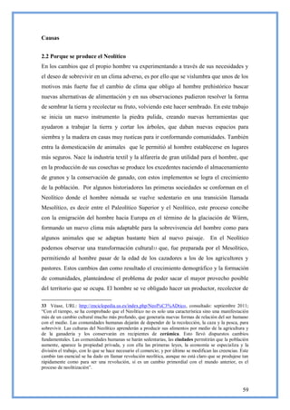 Causas


2.2 Porque se produce el Neolítico
En los cambios que el propio hombre va experimentando a través de sus necesidades y
el deseo de sobrevivir en un clima adverso, es por ello que se vislumbra que unos de los
motivos más fuerte fue el cambio de clima que obligo al hombre prehistórico buscar
nuevas alternativas de alimentación y en sus observaciones pudieron resolver la forma
de sembrar la tierra y recolectar su fruto, volviendo este hacer sembrado. En este trabajo
se inicia un nuevo instrumento la piedra pulida, creando nuevas herramientas que
ayudaron a trabajar la tierra y cortar los árboles, que daban nuevas espacios para
siembra y la madera en casas muy rusticas para ir conformando comunidades. También
entra la domesticación de animales que le permitió al hombre establecerse en lugares
más seguros. Nace la industria textil y la alfarería de gran utilidad para el hombre, que
en la producción de sus cosechas se produce los excedentes naciendo el almacenamiento
de granos y la conservación de ganado, con estos implementos se logra el crecimiento
de la población. Por algunos historiadores las primeras sociedades se conforman en el
Neolítico donde el hombre nómada se vuelve sedentario en una transición llamada
Mesolítico, es decir entre el Paleolítico Superior y el Neolítico, este proceso concibe
con la emigración del hombre hacia Europa en el término de la glaciación de Wûrm,
formando un nuevo clima más adaptable para la sobrevivencia del hombre como para
algunos animales que se adaptan bastante bien al nuevo paisaje.                         En el Neolítico
podemos observar una transformación cultural33 que, fue preparada por el Mesolítico,
permitiendo al hombre pasar de la edad de los cazadores a los de los agricultores y
pastores. Estos cambios dan como resultado el crecimiento demográfico y la formación
de comunidades, planteándose el problema de poder sacar el mayor provecho posible
del territorio que se ocupa. El hombre se ve obligado hacer un productor, recolector de

33 Véase, URL: http://enciclopedia.us.es/index.php/Neol%C3%ADtico, consultado: septiembre 2011;
―Con el tiempo, se ha comprobado que el Neolítico no es solo una característica sino una manifestación
más de un cambio cultural mucho más profundo, que generaría nuevas formas de relación del ser humano
con el medio. Las comunidades humanas dejarán de depender de la recolección, la caza y la pesca, para
sobrevivir. Las culturas del Neolítico aprenderán a producir sus alimentos por medio de la agricultura y
de la ganadería y los conservarán en recipientes de cerámica. Esto llevó dispuestos cambios
fundamentales. Las comunidades humanas se harán sedentarias, las ciudades permitirán que la población
aumente, aparece la propiedad privada, y con ella las primeras leyes, la economía se especializa y la
división el trabajo, con lo que se hace necesario el comercio; y por último se modifican las creencias. Este
cambio tan esencial se ha dado en llamar revolución neolítica, aunque no está claro que se produjese tan
rápidamente como para ser una revolución, sí es un cambio primordial con el mundo anterior, es el
proceso de neolitización‖.



                                                                                                        59
 