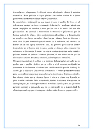 frutos silvestres y la caza con el cultivo de plantas seleccionadas y la cría de animales
domésticos.    Estos procesos se logran gracias a las nuevas técnicas de la piedra
pulimentada, la industrialización en el tejido y la cerámica.
La característica fundamental de este nuevo proceso o cambio de época es el
sedentarismo humano, con lugares permanentes de habitación y sepultura y además una
mayor complejidad en utensilios y armas, proceso que se irá siendo cada vez más
perfeccionado. La cerámica se transformara en utensilios de gran utilidad para el
hombre naciendo los oficios. Otros acontecimientos del neolítico es la domesticación
de animales, estos fueron los cerdos, cabras, bueyes y ciervos, fuente de alimentos y
otras tareas de gran importancia para el hombre de la prehistoria y su comienzo en
habitar en un solo lugar y sobrevivir a ello. La ganadería pasa hacer un cambio
trascendental en el hombre una evolución donde se descubre cómo mantener los
animales en la alimentación de estos y con esto se consigue domesticar varias especies,
para ello mueven los rebaños a zonas de pastoreos, de esta manera luchan por los
movimientos naturales del habitad del animal, con la vigilancia del hombre.
Otro paso importante en el neolítico es el comienzo de la agricultura un hecho que se
produce por el cambio climático que se realizo a nivel planetario cambiando las
costumbres de los hombres y haciendo este cambio favorable para la siembra y la
cosecha, ya la recolección y la caza que hacia nómada al hombre pierde efectividad al
pasar hacer sedentarios gracias a la agricultura y la domesticación de algunos animales.
Las primeras plantas que se cultivaron fueron el trigo y la cebada y su desarrollo se
gestó en varias culturas de forma independiente, ejemplo de ello es en Mesopotamia, en
el antiguo Egipto, las culturas precolombinas de América Central y otros. La agricultura
permitió aumentar la demografía, esto se ve manifestado en la disponibilidad de
alimento para varios grupos o clanes y con esto la creación de nuevos grupos sociales.




                                                                                         60
 