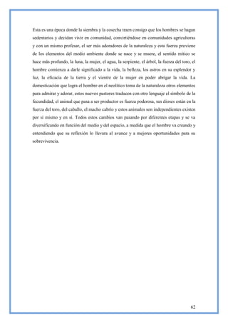 Esta es una época donde la siembra y la cosecha traen consigo que los hombres se hagan
sedentarios y decidan vivir en comunidad, convirtiéndose en comunidades agricultoras
y con un mismo profesar, el ser más adoradores de la naturaleza y esta fuerza proviene
de los elementos del medio ambiente donde se nace y se muere, el sentido mítico se
hace más profundo, la luna, la mujer, el agua, la serpiente, el árbol, la fuerza del toro, el
hombre comienza a darle significado a la vida, la belleza, los astros en su esplendor y
luz, la eficacia de la tierra y el vientre de la mujer en poder abrigar la vida. La
domesticación que logra el hombre en el neolítico toma de la naturaleza otros elementos
para admirar y adorar, estos nuevos pastores traducen con otro lenguaje el símbolo de la
fecundidad, el animal que pasa a ser productor es fuerza poderosa, sus dioses están en la
fuerza del toro, del caballo, el macho cabrío y estos animales son independientes existen
por sí mismo y en sí. Todos estos cambios van pasando por diferentes etapas y se va
diversificando en función del medio y del espacio, a medida que el hombre va creando y
entendiendo que su reflexión lo llevara al avance y a mejores oportunidades para su
sobrevivencia.




                                                                                          62
 