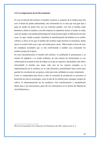 2.2.2 La Importancia de las Herramientas


En esta revolución del neolítico el hombre comienza a ocuparse de la madera para ello
creo el hacha de piedra pulimentada, este instrumento no es más que una gran laja o
guija de piedra de grano fino con sus extremos pulidos, con esto el hombre pudo
desbastar y labrar la madera y con ello empezar la carpintería rustica, el arado, la rueda,
casas de madera, esta piedra pulimentada fue esencial para lograr la fabricación de estas
cosas. Es aquí donde se puede vislumbrar la transformación del hombre en su cambio
cultural, es decir en los que el hombre del neolítico logra dominar la naturaleza, donde
ejerce su control sobre este y que van siendo paso a paso, Observando a través de esto,
las complejas sociedades que se irán conformando a medida vaya avanzando los
cambios propio de la época.
En estos descubrimientos el hombre del neolítico va cambiando el pensamiento y su
manera de adaptarse a su medio ambiente, de esta manera las herramientas se van
sofisticando de acuerdo al tipo de trabajo en la que se requería y haciéndolas más útiles,
ofreciéndole al hombre una mejor vida, uno de los mejores ejemplos es la
implementación de la cerámica en su vida domestica, permitiéndole hacer jarros para
guardar los excedentes de sus granos, como para otras utilidades no menos importante.
Como se comprenderá para llevar a cabo la economía de producción es necesario el
desarrollo de nuevas tecnologías, como la tala de los árboles para conseguir campos de
cultivo, el almacenamientos de los productos. Esta transformación y manipulación
dando paso a las innovaciones, para ello nos afirmaremos en la lectura del Manual de
Arte Prehistórico35.




35 José Luís Sanchidrián Torti- Manual de Arte Prehistórico-año 2001: editorial Ariel, S. A.



                                                                                               63
 