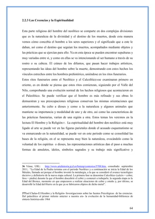 2.2.3 Las Creencias y la Espiritualidad


Esta parte religiosa del hombre del neolítico se comparte en dos complejas divisiones
que es la naturaleza de la divinidad y el destino de los muertos, desde esta manera
vemos cómo concebía el hombre a los seres superiores y el significado que a este le
daban, así como el destino que seguían los muertos, acompañados mediante objetos y
las prácticas que se ejercían para ello. Ya en esta época se pueden encontrar sepulturas y
muy variadas entre sí, y como en ellas se va intencionando al ser humano a través de su
rostro o su cabeza. El cráneo de los difuntos, que pasan hacer trabajos artísticos,
representando las ideas del hombre sobre la muerte, demostrando con estos hechos los
vínculos estrechos entre los hombres prehistórico, uniéndose en los ritos funerarios.
Estos ritos funerarios entre el Neolítico y el Calcolítico36se examinaran primero en
oriente, es en donde se piensa que estos ritos comienzan, siguiendo por el Valle del
Nilo, comprobando una evolución normal de los hechos religiosos que acontecieron en
el Paleolítico. Se puede verificar que el hombre es más refinado y sus obras lo
demuestran y sus preocupaciones religiosas conservan las mismas orientaciones que
anteriormente. Su culto a dioses y como a la naturaleza y algunos animales que
mantiene su importancia y modalidad de uno y de otro, así como las características de
las prácticas funerarias, varían de una región a otra. Estos temas los veremos en la
lectura El Hombre y la Religión37. La espiritualidad del hombre den neolítico está muy
ligado al arte se puede ver en las figuras parietales donde el acusado esquematismo se
va enmarcando en la naturalidad, se puede ver en este periodo como se consolidad las
bases de la religión, en el se representa muy bien la naturaleza, evocándolo como la
voluntad de los espíritus o dioses, las representaciones artísticas dan el paso a muchas
formas de amuletos, ídolos, símbolos sagrados y su trabajo más significativo y




36 Véase, URL:         http://www.artehistoria.jcyl.es/histesp/contextos/5708.htm, consultado: septiembre
2011; ―La Edad de la Piedra termina con el periodo Neolítico y a continuación se inicia la Edad de los
Metales, llamada así porque el hombre inventó la metalurgia, a la que se consideró el avance tecnológico
decisivo y definitorio de la nueva etapa cultural. La primera fase se denomina Calcolítico (calcós = cobre;
litos = piedra) durante la que el hombre descubrió el cobre y comenzó a trabajarlo; la segunda etapa es la
Edad del Bronce, momento en que empezaron a realizar aleaciones de cobre y estaño y, por último, se
desarrolló la Edad del Hierro en la que ya se fabricaron objetos de dicho metal‖.


37Paul Chalus-El Hombre y la Religión- Investigaciones sobre las fuentes Psicológicas de las creencias.
Del paleolítico al primer milenio anterior a nuestra era- la evolución de la humanidad-biblioteca de
síntesis histórica-año 1964


                                                                                                       64
 