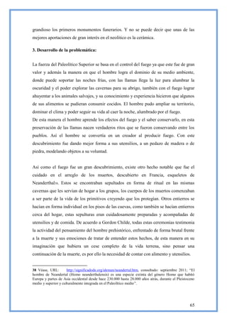 grandioso los primeros monumentos funerarios. Y no se puede decir que unas de las
mejores aportaciones de gran interés en el neolítico es la cerámica.

3. Desarrollo de la problemática:


La fuerza del Paleolítico Superior se basa en el control del fuego ya que este fue de gran
valor y además la manera en que el hombre logra el dominio de su medio ambiente,
donde puede soportar las noches frías, con las llamas llega la luz para alumbrar la
oscuridad y el poder explorar las cavernas para su abrigo, también con el fuego lograr
ahuyentar a los animales salvajes, y su conocimiento y experiencia hicieron que algunos
de sus alimentos se pudieran consumir cocidos. El hombre pudo ampliar su territorio,
dominar el clima y poder seguir su vida al caer la noche, alumbrado por el fuego.
De esta manera el hombre aprende los efectos del fuego y el saber conservarlo, en esta
preservación de las llamas nacen verdaderos ritos que se fueron conservando entre los
pueblos. Así el hombre se convertía en un creador al producir fuego. Con este
descubrimiento fue dando mejor forma a sus utensilios, a un pedazo de madera o de
piedra, modelando objetos a su voluntad.


Así como el fuego fue un gran descubrimiento, existe otro hecho notable que fue el
cuidado en el arreglo de los muertos, descubierto en Francia, esqueletos de
Neanderthal38. Estos se encontraban sepultados en forma de ritual en las mismas
cavernas que les servían de hogar a los grupos, los cuerpos de los muertos comenzaban
a ser parte de la vida de los primitivos creyendo que los protegían. Otros entierros se
hacían en forma individual en los pisos de las cuevas, como también se hacían entierros
cerca del hogar, estas sepulturas eran cuidadosamente preparadas y acompañadas de
utensilios y de comida. De acuerdo a Gordon Childe, todas estas ceremonias testimonia
la actividad del pensamiento del hombre prehistórico, enfrentado de forma brutal frente
a la muerte y sus emociones de tratar de entender estos hechos, de esta manera en su
imaginación que hubiera un cese completo de la vida terrena, sino pensar una
continuación de la muerte, es por ello la necesidad de contar con alimento y utensilios.


38 Véase, URL:        http://significadode.org/aleman/neandertal.htm, consultado: septiembre 2011; ―El
hombre de Neandertal (Homo neanderthalensis) es una especie extinta del género Homo que habitó
Europa y partes de Asia occidental desde hace 230.000 hasta 28.000 años atrás, durante el Pleistoceno
medio y superior y culturalmente integrada en el Paleolítico medio‖.




                                                                                                   65
 