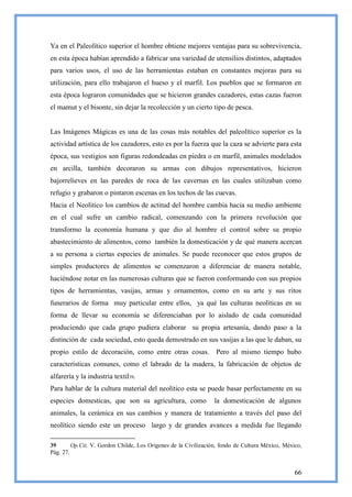 Ya en el Paleolítico superior el hombre obtiene mejores ventajas para su sobrevivencia,
en esta época habían aprendido a fabricar una variedad de utensilios distintos, adaptados
para varios usos, el uso de las herramientas estaban en constantes mejoras para su
utilización, para ello trabajaron el hueso y el marfil. Los pueblos que se formaron en
esta época lograron comunidades que se hicieron grandes cazadores, estas cazas fueron
el mamut y el bisonte, sin dejar la recolección y un cierto tipo de pesca.


Las Imágenes Mágicas es una de las cosas más notables del paleolítico superior es la
actividad artística de los cazadores, esto es por la fuerza que la caza se advierte para esta
época, sus vestigios son figuras redondeadas en piedra o en marfil, animales modelados
en arcilla, también decoraron su armas con dibujos representativos, hicieron
bajorrelieves en las paredes de roca de las cavernas en las cuales utilizaban como
refugio y grabaron o pintaron escenas en los techos de las cuevas.
Hacia el Neolítico los cambios de actitud del hombre cambia hacia su medio ambiente
en el cual sufre un cambio radical, comenzando con la primera revolución que
transformo la economía humana y que dio al hombre el control sobre su propio
abastecimiento de alimentos, como también la domesticación y de qué manera acercan
a su persona a ciertas especies de animales. Se puede reconocer que estos grupos de
simples productores de alimentos se comenzaron a diferenciar de manera notable,
haciéndose notar en las numerosas culturas que se fueron conformando con sus propios
tipos de herramientas, vasijas, armas y ornamentos, como en su arte y sus ritos
funerarios de forma muy particular entre ellos, ya qué las culturas neolíticas en su
forma de llevar su economía se diferenciaban por lo aislado de cada comunidad
produciendo que cada grupo pudiera elaborar su propia artesanía, dando paso a la
distinción de cada sociedad, esto queda demostrado en sus vasijas a las que le daban, su
propio estilo de decoración, como entre otras cosas. Pero al mismo tiempo hubo
características comunes, como el labrado de la madera, la fabricación de objetos de
alfarería y la industria textil39.
Para hablar de la cultura material del neolítico esta se puede basar perfectamente en su
especies domesticas, que son su agricultura, como                la domesticación de algunos
animales, la cerámica en sus cambios y manera de tratamiento a través del paso del
neolítico siendo este un proceso largo y de grandes avances a medida fue llegando

39       Op.Cit, V. Gordon Childe, Los Orígenes de la Civilización, fondo de Cultura México, México,
Pág. 27.


                                                                                                 66
 