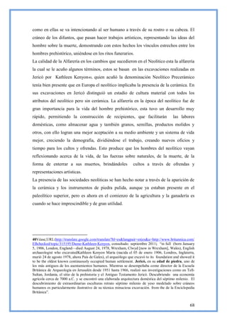 como en ellas se va intencionando al ser humano a través de su rostro o su cabeza. El
cráneo de los difuntos, que pasan hacer trabajos artísticos, representando las ideas del
hombre sobre la muerte, demostrando con estos hechos los vínculos estrechos entre los
hombres prehistórico, uniéndose en los ritos funerarios.
La calidad de la Alfarería en los cambios que sucedieron en el Neolítico esta la alfarería
la cual se le acuño algunos términos, estos se basan en las excavaciones realizadas en
Jericó por Kathleen Kenyon 40, quien acuñó la denominación Neolítico Precerámico
tenía bien presente que en Europa el neolítico implicaba la presencia de la cerámica. En
sus excavaciones en Jericó distinguió un estadio de cultura material con todos los
atributos del neolítico pero sin cerámica. La alfarería en la época del neolítico fue de
gran importancia para la vida del hombre prehistórico, esta tuvo un desarrollo muy
rápido, permitiendo la construcción de recipientes, que facilitarán                      las labores
domésticas, como almacenar agua y también granos, semillas, productos molidos y
otros, con ello logran una mejor aceptación a su medio ambiente y un sistema de vida
mejor, creciendo la demografía, dividiéndose el trabajo, creando nuevos oficios y
tiempo para los cultos y ofrendas. Esto produce que los hombres del neolítico vayan
reflexionando acerca de la vida, de las fuerzas sobre naturales, de la muerte, de la
forma de enterrar a sus muertos, brindándoles                  cultos a través de ofrendas y
representaciones artísticas.
La presencia de las sociedades neolíticas se han hecho notar a través de la aparición de
la cerámica y los instrumentos de piedra pulida, aunque ya estaban presente en el
paleolítico superior, pero es ahora en el comienzo de la agricultura y la ganadería es
cuando se hace imprescindible y de gran utilidad.




40Véase,URL:http://translate.google.com/translate?hl=es&langpair=en|es&u=http://www.britannica.com/
EBchecked/topic/315195/Dame-Kathleen-Kenyon, consultado: septiembre 2011; ―in full (born January
5, 1906, London, England—died August 24, 1978, Wrexham, Clwyd [now in Wrexham], Wales), English
archaeologist who excavatedKathleen Kenyon María (nacida el 05 de enero 1906, Londres, Inglaterra,
murió 24 de agosto 1978, ahora País de Gales), el arqueólogo que excavó to its foundation and showed it
to be the oldest known continuously occupied human settlement. Jericó, en su edad de piedra, uno de
los más antiguos de los asentamientos humanos. Mientras se desempeñaba como director de la Escuela
Británica de Arqueología en Jerusalén desde 1951 hasta 1966, realizó sus investigaciones como en Tell-
Sultan, Jordania, el sitio de la prehistoria y el Antiguo Testamento Jericó. Descubriendo una economía
agrícola cerca de 7000 a.C. y se encontró una elaborada arquitectura doméstica del séptimo milenio. El
descubrimiento de extraordinarias esculturas retrato séptimo milenio de yeso modelado sobre cráneos
humanos es particularmente ilustrativo de su técnica minuciosa excavación. from the de la Enciclopedia
Británica‖.


                                                                                                    68
 