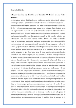 Desarrollo Histórico


1-Rasgos Generales del Neolítico y la Relación del Hombre con su Medio
Ambiente.
La retirada del último glacial en la tierra produjo un cambio drástico en la vida del
hombre que lo lleva a replantear su sistema de vida hasta ese momento, la migración de
los animales en este proceso los obliga a ir detrás de su alimento hacia tierras más
fértiles y así conseguir su comida ya que la caza era su principal abastecimiento, luego
está la pesca dentro de su dieta y la recolección de frutos silvestre. Al caer los últimos
deshielos en la tierra se forma una nueva etapa en la que sube la temperatura a grados
muchos más compatibles con el crecimiento vegetal, la vida para los animales que
sobrevivieron a este nuevo clima y para el hombre. Debido a este cambio de clima las
capas de hielo en todo el mundo se derritieron, a este periodo se le llamo interglaciar
con temperaturas más suaves permitiendo la adaptación de nuevas especies y sobrevivir
a otras, ya para esta época el hombre que se ha posesionado de la tierra es el homo
sapiens sapiens, hombre prehistórico observador de la naturaleza y el cosmos con
mucha arrogancia ya que llega hacer capaz de hacer grandes cambios en el medio
ambiente al cual pertenecían pero para ello comienza la era de la piedra pulimentada,
tecnología que con el tiempo ira desarrollando mejores herramientas que dará al hombre
mayores alternativas de vida y instrumentos para superar la adversidad. Este es un
tiempo donde las culturas depredadoras que debían movilizarse de un lugar a otro, se
ven enfrentada con una nueva realidad que es el asiento de la agricultura el encuentro
con la tierra y el fruto que de ella comienzan a recoger y a sembrar para volver a
ocuparse. Este es el tiempo donde se comienza a crear el último paso del hombre por la
prehistoria, época de grandes cambios, el hombre entra a una economía productora por
tanto una nueva forma de ver la vida y poder enfrentarla, en ello ira la creatividad del
hombre en el nuevo empleo de las herramientas mucho más mejoradas y ventajosas, en
el trabajo de la tierra, la tala de los árboles y juncos, como asimismo un mejor uso del
fuego en otras tareas que aportaran mejoras para su uso domestico.     El nombre de esta
época se le reconoce como el Neolítico reconocida por los investigadores como piedra
pulimentada donde el hombre supera sus herramientas del pasado por otros muchos más
efectivas para su uso domestico, para la siembra y cosecha, la caza y la pesca. El
hombre del neolítico logra crear una tecnología bastante buena e imprescindible para su
aprovechamiento y crecimiento como personas. El neolítico tiene su principio en el


                                                                                       69
 