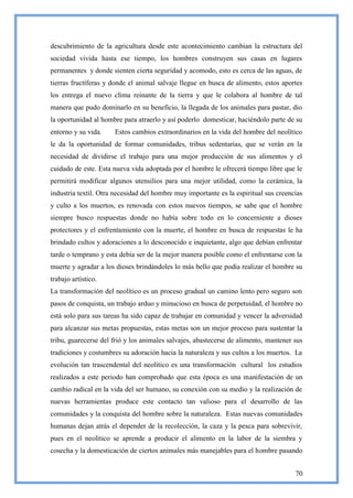 descubrimiento de la agricultura desde este acontecimiento cambian la estructura del
sociedad vivida hasta ese tiempo, los hombres construyen sus casas en lugares
permanentes y donde sienten cierta seguridad y acomodo, esto es cerca de las aguas, de
tierras fructíferas y donde el animal salvaje llegue en busca de alimento, estos aportes
los entrega el nuevo clima reinante de la tierra y que le colabora al hombre de tal
manera que pudo dominarlo en su beneficio, la llegada de los animales para pastar, dio
la oportunidad al hombre para atraerlo y así poderlo domesticar, haciéndolo parte de su
entorno y su vida.    Estos cambios extraordinarios en la vida del hombre del neolítico
le da la oportunidad de formar comunidades, tribus sedentarias, que se verán en la
necesidad de dividirse el trabajo para una mejor producción de sus alimentos y el
cuidado de este. Esta nueva vida adoptada por el hombre le ofrecerá tiempo libre que le
permitirá modificar algunos utensilios para una mejor utilidad, como la cerámica, la
industria textil. Otra necesidad del hombre muy importante es la espiritual sus creencias
y culto a los muertos, es renovada con estos nuevos tiempos, se sabe que el hombre
siempre busco respuestas donde no había sobre todo en lo concerniente a dioses
protectores y el enfrentamiento con la muerte, el hombre en busca de respuestas le ha
brindado cultos y adoraciones a lo desconocido e inquietante, algo que debían enfrentar
tarde o temprano y esta debía ser de la mejor manera posible como el enfrentarse con la
muerte y agradar a los dioses brindándoles lo más bello que podía realizar el hombre su
trabajo artístico.
La transformación del neolítico es un proceso gradual un camino lento pero seguro son
pasos de conquista, un trabajo arduo y minucioso en busca de perpetuidad, el hombre no
está solo para sus tareas ha sido capaz de trabajar en comunidad y vencer la adversidad
para alcanzar sus metas propuestas, estas metas son un mejor proceso para sustentar la
tribu, guarecerse del frió y los animales salvajes, abastecerse de alimento, mantener sus
tradiciones y costumbres su adoración hacia la naturaleza y sus cultos a los muertos. La
evolución tan trascendental del neolítico es una transformación cultural los estudios
realizados a este periodo han comprobado que esta época es una manifestación de un
cambio radical en la vida del ser humano, su conexión con su medio y la realización de
nuevas herramientas produce este contacto tan valioso para el desarrollo de las
comunidades y la conquista del hombre sobre la naturaleza. Estas nuevas comunidades
humanas dejan atrás el depender de la recolección, la caza y la pesca para sobrevivir,
pues en el neolítico se aprende a producir el alimento en la labor de la siembra y
cosecha y la domesticación de ciertos animales más manejables para el hombre pasando


                                                                                      70
 