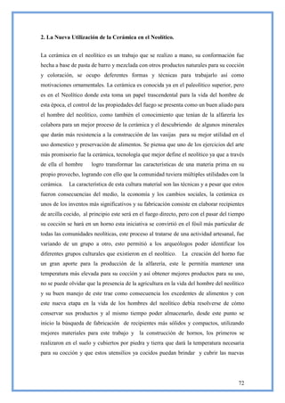 2. La Nueva Utilización de la Cerámica en el Neolítico.


La cerámica en el neolítico es un trabajo que se realizo a mano, su conformación fue
hecha a base de pasta de barro y mezclada con otros productos naturales para su cocción
y coloración, se ocupo deferentes formas y técnicas para trabajarlo así como
motivaciones ornamentales. La cerámica es conocida ya en el paleolítico superior, pero
es en el Neolítico donde esta toma un papel trascendental para la vida del hombre de
esta época, el control de las propiedades del fuego se presenta como un buen aliado para
el hombre del neolítico, como también el conocimiento que tenían de la alfarería les
colabora para un mejor proceso de la cerámica y el descubriendo de algunos minerales
que darán más resistencia a la construcción de las vasijas para su mejor utilidad en el
uso domestico y preservación de alimentos. Se piensa que uno de los ejercicios del arte
más promisorio fue la cerámica, tecnología que mejor define el neolítico ya que a través
de ella el hombre     logro transformar las características de una materia prima en su
propio provecho, logrando con ello que la comunidad tuviera múltiples utilidades con la
cerámica.   La característica de esta cultura material son las técnicas y a pesar que estos
fueron consecuencias del medio, la economía y los cambios sociales, la cerámica es
unos de los inventos más significativos y su fabricación consiste en elaborar recipientes
de arcilla cocido, al principio este será en el fuego directo, pero con el pasar del tiempo
su cocción se hará en un horno esta iniciativa se convirtió en el fósil más particular de
todas las comunidades neolíticas, este proceso al tratarse de una actividad artesanal, fue
variando de un grupo a otro, esto permitió a los arqueólogos poder identificar los
diferentes grupos culturales que existieron en el neolítico.   La creación del horno fue
un gran aporte para la producción de la alfarería, este le permitía mantener una
temperatura más elevada para su cocción y así obtener mejores productos para su uso,
no se puede olvidar que la presencia de la agricultura en la vida del hombre del neolítico
y su buen manejo de este trae como consecuencia los excedentes de alimentos y con
este nueva etapa en la vida de los hombres del neolítico debía resolverse de cómo
conservar sus productos y al mismo tiempo poder almacenarlo, desde este punto se
inicio la búsqueda de fabricación de recipientes más sólidos y compactos, utilizando
mejores materiales para este trabajo y la construcción de hornos, los primeros se
realizaron en el suelo y cubiertos por piedra y tierra que dará la temperatura necesaria
para su cocción y que estos utensilios ya cocidos puedan brindar y cubrir las nuevas




                                                                                        72
 