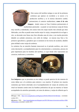 Otro cuenco del neolítico antiguo es uno de las primeras
                                cerámicas que aparece en occidente y se asocia a la
                               producción neolítica y es la técnica decorativa cardial,
                              perteneciente al contexto mediterráneo, como el de esta
                           Imagen43 donde vemos un Vaso Cerámico perteneciente al
                     mediterráneo peninsular. se puede ver una hermosa vasija de forma
muy sencilla y redondeada, este cuenco tiene dos orejas mucho más cómoda que otras
fabricadas, con ellas se puede tomar mucho mejor la vasija y transportarla de un lugar a
otro, su decorado eran líneas muy bien ubicadas unas de otras y con mucha precisión
dándole un acabado armonioso, este estilo de trabajo en marcan muy bien a los
primeros agricultores y ganaderos que se asentaron en las tierras de occidente, dándole
gran utilidad a estas vasijas de cerámica.
La cerámica fue un utensilio bastante transversal en el periodo neolítico, este sirvió
como decoración y acompañamiento para los enterramientos y ceremonias, proceso de
gran importancia para los hombres del neolítico, es aquí donde ellos representan sus
creencias, tradiciones y costumbres.




Las imágenes44 que se presentan en este trabajo se puede apreciar de dos maneras de
como daban uso a la cerámica para enterrar a sus muertos. El primero nos muestra
osamentas que fueron enterradas con el acompañamiento de vasijas de cerámica este
ritual era bastante común entre los hombres prehistórico de que sus muertos se fueran
acompañados de utensilios personales, así como de adornos y vasijas de alfarería que le


43Imagen URL: http://www.marqalicante.com/Paginas/es/FICHA-PIEZA-P143-M3.html, consultado:
octubre 2011.
44Imágenes URL: http://arqueologianavarra.blogspot.com/2011/06/museo-de-navarra-neolitico-4500-
2500-ac.html, consultado: octubre 2011.


                                                                                            74
 