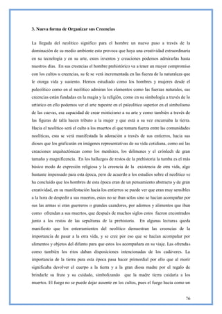 3. Nueva forma de Organizar sus Creencias


La llegada del neolítico significo para el hombre un nuevo paso a través de la
dominación de su medio ambiente esto provoca que haya una creatividad extraordinaria
en su tecnología y en su arte, estos inventos y creaciones podemos admirarlas hasta
nuestros días. En sus creencias el hombre prehistórico va a tener un mayor compromiso
con los cultos u creencias, su fe se verá incrementada en las fuerza de la naturaleza que
le otorga vida y sustento. Hemos estudiado como los hombres y mujeres desde el
paleolítico como en el neolítico admiran los elementos como las fuerzas naturales, sus
creencias están fundadas en la magia y la religión, como en su simbología a través de lo
artístico en ello podemos ver el arte rupestre en el paleolítico superior en el simbolismo
de las cuevas, esa capacidad de crear misticismo a su arte y como también a través de
las figuras de talla hacen tributo a la mujer y que está a su vez encarnaba la tierra.
Hacia el neolítico será el culto a los muertos el que tomara fuerza entre las comunidades
neolíticas, esta se verá manifestada la adoración a través de sus entierros, hacia sus
dioses que los graficarán en imágenes representativas de su vida cotidiana, como así las
creaciones arquitectónicas como los menhires, los dólmenes y el crónlech de gran
tamaño y magnificencia. En los hallazgos de restos de la prehistoria la tumba es el más
básico modo de expresión religiosa y la creencia de la existencia de otra vida, algo
bastante impensado para esta época, pero de acuerdo a los estudios sobre el neolítico se
ha concluido que los hombres de esta época eran de un pensamiento abstracto y de gran
creatividad, en su manifestación hacia los entierros se puede ver que eran muy sensibles
a la hora de despedir a sus muertos, estos no se iban solos sino se hacían acompañar por
sus las armas si eran guerreros o grandes cazadores, por adornos y alimentos que iban
como ofrendan a sus muertos, que después de muchos siglos estos fueron encontrados
junto a los restos de las sepulturas de la prehistoria.      En algunas lecturas queda
manifiesto que los enterramientos del neolítico demuestran las creencias de la
importancia de pasar a la otra vida, y se cree por eso que se hacían acompañar por
alimentos y objetos del difunto para que estos los acompañara en su viaje. Las ofrendas
como también los ritos daban disposiciones intencionadas de los cadáveres. La
importancia de la tierra para esta época pasa hacer primordial por ello que al morir
significaba devolver el cuerpo a la tierra y a la gran diosa madre por el regalo de
brindarle su fruto y su cuidado, simbolizando       que la madre tierra cuidaría a los
muertos. El fuego no se puede dejar ausente en los cultos, pues el fuego hacia como un


                                                                                       76
 