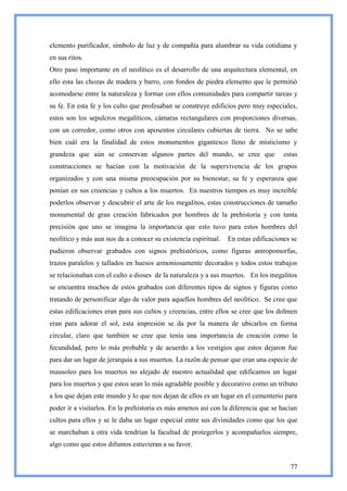 elemento purificador, símbolo de luz y de compañía para alumbrar su vida cotidiana y
en sus ritos.
Otro paso importante en el neolítico es el desarrollo de una arquitectura elemental, en
ello esta las chozas de madera y barro, con fondos de piedra elemento que le permitió
acomodarse entre la naturaleza y formar con ellos comunidades para compartir tareas y
su fe. En esta fe y los culto que profesaban se construye edificios pero muy especiales,
estos son los sepulcros megalíticos, cámaras rectangulares con proporciones diversas,
con un corredor, como otros con aposentos circulares cubiertas de tierra. No se sabe
bien cuál era la finalidad de estos monumentos gigantesco lleno de misticismo y
grandeza que aún se conservan algunos partes del mundo, se cree que                  estas
construcciones se hacían con la motivación de la supervivencia de los grupos
organizados y con una misma preocupación por su bienestar, su fe y esperanza que
ponían en sus creencias y cultos a los muertos. En nuestros tiempos es muy increíble
poderlos observar y descubrir el arte de los megalitos, estas construcciones de tamaño
monumental de gran creación fabricados por hombres de la prehistoria y con tanta
precisión que uno se imagina la importancia que esto tuvo para estos hombres del
neolítico y más aun nos da a conocer su existencia espiritual.   En estas edificaciones se
pudieron observar grabados con signos prehistóricos, como figuras antropomorfas,
trazos paralelos y tallados en huesos armoniosamente decorados y todos estos trabajos
se relacionaban con el culto a dioses de la naturaleza y a sus muertos. En los megalitos
se encuentra muchos de estos grabados con diferentes tipos de signos y figuras como
tratando de personificar algo de valor para aquellos hombres del neolítico. Se cree que
estas edificaciones eran para sus cultos y creencias, entre ellos se cree que los dolmen
eran para adorar el sol, esta impresión se da por la manera de ubicarlos en forma
circular, claro que también se cree que tenía una importancia de creación como la
fecundidad, pero lo más probable y de acuerdo a los vestigios que estos dejaron fue
para dar un lugar de jerarquía a sus muertos. La razón de pensar que eran una especie de
mausoleo para los muertos no alejado de nuestro actualidad que edificamos un lugar
para los muertos y que estos sean lo más agradable posible y decorativo como un tributo
a los que dejan este mundo y lo que nos dejan de ellos es un lugar en el cementerio para
poder ir a visitarlos. En la prehistoria es más amenos así con la diferencia que se hacían
cultos para ellos y se le daba un lugar especial entre sus divinidades como que los que
se marchaban a otra vida tendrían la facultad de protegerlos y acompañarlos siempre,
algo como que estos difuntos estuvieran a su favor.


                                                                                       77
 