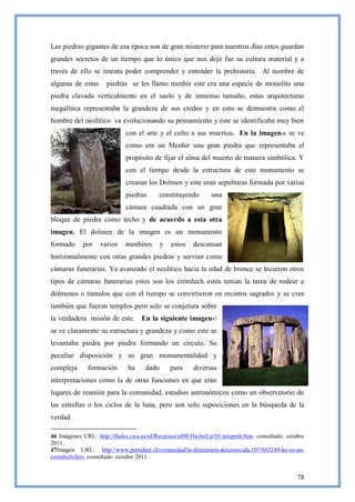 Las piedras gigantes de esa época son de gran misterio para nuestros días estos guardan
grandes secretos de un tiempo que lo único que nos dejo fue su cultura material y a
través de ello se intenta poder comprender y entender la prehistoria. Al nombre de
algunas de estas      piedras se les llamo menhir este era una especie de monolito una
piedra clavada verticalmente en el suelo y de inmenso tamaño, estas arquitecturas
megalítica representaba la grandeza de sus credos y en esto se demuestra como el
hombre del neolítico va evolucionando su pensamiento y este se identificaba muy bien
                              con el arte y el culto a sus muertos. En la imagen46 se ve
                              como era un Menhir una gran piedra que representaba el
                              propósito de fijar el alma del muerto de manera simbólica. Y
                              con el tiempo desde la estructura de este monumento se
                              crearan los Dolmen y este eran sepulturas formada por varias
                              piedras      constituyendo        una
                              cámara cuadrada con un gran
bloque de piedra como techo y de acuerdo a esta otra
imagen. El dolmen de la imagen es un monumento
formado     por    varios     menhires       y   estos   descansan
horizontalmente con otras grandes piedras y servían como
cámaras funerarias. Ya avanzado el neolítico hacia la edad de bronce se hicieron otros
tipos de cámaras funerarias estos son los crómlech estos tenían la tarea de rodear a
dólmenes o túmulos que con el tiempo se convirtieron en recintos sagrados y se cree
también que fueron templos pero solo se conjetura sobre
la verdadera misión de este. En la siguiente imagen47
se ve claramente su estructura y grandeza y como este se
levantaba piedra por piedra formando un circulo. Su
peculiar disposición y su gran monumentalidad y
compleja      formación        ha     dado       para    diversas
interpretaciones como la de otras funciones en que eran
lugares de reunión para la comunidad, estudios astronómicos como un observatorio de
las estrellas o los ciclos de la luna, pero son solo suposiciones en la búsqueda de la
verdad.

46 Imágenes URL: http://thales.cica.es/rd/Recursos/rd98/HisArtLit/01/artepreh.htm. consultado: octubre
2011.
47Imagen URL: http://www.portalnet.cl/comunidad/la-dimension-desconocida.107/665249-ke-es-un-
cromlech.htm, consultado: octubre 2011.


                                                                                                   78
 