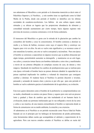 nos adentramos al Mesolítico a este periodo se le denomina transición es decir entre el
Paleolítico Superior y el Neolítico, y este nombre tiene su significado como la Edad
Media de la Piedra, desde este periodo el hombre se identifica con las últimas
sociedades de cazadores-recolectores. Los hábitos        de esta cultura siguen siendo
nómadas y se ubican en lugares que les proporcione abundancia de alimento y
comodidad teniendo asentamiento por cierto tiempo, hacia algunas regiones más
provistas de recursos y costeras comienzan a vivir de forma sedentaria.


El transcurso del Mesolítico se gesta con la retirada de la glaciación que cambia las
costumbres del hombre y crece la conocimientos. El hombre comienza a dominar su
medio y su forma de habitar, reconoce como suyo el espacio libre y construye sus
hogares para vivir en ellos. Su arte se vuelve más significativo y se reconoce como el
arte naturalista Levantino, este arte se vuelve conceptual y racionalista. Para esta época
el hombre se comienza a especializar en algunos recursos que se podían almacenar por
algún tiempo, permitiéndole aumentar su demografía y mantenerse en un solo lugar,
sus cultos y creencias toman fuerza con hombres dedicados a estos ritos y manifestados
a través de sus pinturas dibujadas en complejas escenas de caza, de danzas y ritos
mágicos. Quedando de manifiesto los cambios de predisposiciones que se realizan para
esta época volviendo al hombre hacia un pensar abstracto dándole la capacidad de un
pensar espiritual implicando los cambios a voluntad de situaciones que consiguen
cambiar y dominar. El madurar hacia el Neolítico le permite discernir e inventar,
pensando y actuando de manera clara y precisa es por ello que para este periodo el
hombre se vuelve sedentario gracias al entendimiento de la agricultura y su evolución.


Esta tesis quiere demostrar como el hombre de la prehistoria va comprometiéndose con
su medio, alumbrando su camino con pasos firmes y seguros pero este será un proceso
lento y gradual y lleno de cambios que irán trasladando al ser humano hacia la
civilización, desde sus permutas intelectuales que lo van reflejando a través de las artes
y cultos a sus muertos, de una manera extraordinaria el hombre se representa desde su
forma de comunicarse con su medio ambiente, la creación y sus creencias.
Al adentrarnos en el Neolítico es un periodo reconocido como Nueva Edad de Piedra
llamado así en el principio por los hallazgos de herramientas de piedra pulimentada,
estas herramientas daban cuenta que acompañaban al adelanto y esparcimiento de la
agricultura. Pero con nuevos estudios actuales el Neolítico se define en razón del


                                                                                         7
 
