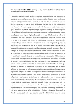 4. La fuerza del hombre del Paleolítico y La importancia de Paleolítico Superior en
lo cambios del hombre del Neolítico


Cuando nos detenemos en el paleolítico superior nos encontramos con una época de
grandes avances que logran como tribus en su especialización en la caza y su destreza
para ello, otro punto importante de esta época es la importancia que toma el arte y la
fuerza de sus creencias, que las hacen sentir desde su propio arte, un arte apasionante y
muy decorativo lleno de magia y encanto que fue el sello de este periodo. Se comprende
que el paleolítico es parte de la prehistoria y es el periodo más largo de la edad de piedra
y de la historia del hombre, un tiempo donde el hombre va evolucionando paso a paso,
hasta llegar al homo Sapiens Sapiens. Este período era muy difícil para poder sobrevivir
el clima era muy frió y adverso la mayoría de las partes del mundo los cubría el hielo,
el día era corto, teniendo más tiempo la oscuridad de la noche tal vez por ello los
hombres del paleolítico superior llenaron este espacio con imaginación y creación
dándole un lugar importante al arte de la pintura, alumbrados con el fuego y su gran
imaginación incitada por su asombrosa observación de su medio ambiente. Pues se
sabe que en la llegada del Paleolítico Superior el hombre comienza a cambiar su forma
de ver su medio y de que manera enfrentar su sobrevivencia en la tierra, claramente se
ve manifestado para esta época como va cambiando el pensamientos del hombre y su
avanzar hacia nuevos periodos, esta época es el crecimiento del paleolítico y los inicios
de la caza y la pesca comunitaria, una vida en grupo se descubre que es más beneficioso
para el hombre y desde esta aventura el comienzo del desarrollo de las creencias que
imploran la magia y lo sobrenatural y el deseo de vivir en hogares que les brinde
refugios, lo mismo que se anhela en nuestro días obtener nuestro propio espacio y un
lugar donde cobijarse, el hombre de este periodo anhelo lo mismo pero de acuerdo a su
propia interpretación de su medio y sus lugares son cualquier lugar donde se puedan
refugiar, para este tiempo se crean chozas muy rudimentarias y muy poco seguras pero
era su buena alternativa de guarecerse de la intemperie y animales salvajes. Es en este
espacio donde el hombre supo interpretar su medio y darle vida a través del arte y la
creación de cosas que para ellos era trascendental. Estas creaciones serán la escultura y
la pintura rupestre y las herramientas para estas creaciones fueron muy importantes, de
esta época se puede hablar de las hojas de silex y obsidiana y las puntas de proyectil, se
descubre que desde este arte    que la cultura material    del paleolítico superior es muy




                                                                                         79
 
