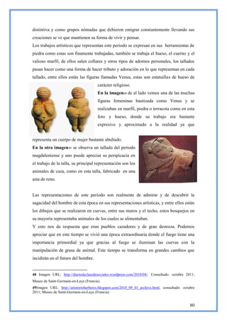 distintiva y como grupos nómadas que debieron emigrar constantemente llevando sus
creaciones se ve que mantienen su forma de vivir y pensar.
Los trabajos artísticos que representan este periodo se expresan en sus herramientas de
piedra como estas son finamente trabajadas, también se trabaja el hueso, el cuerno y el
valioso marfil, de ellos salen collares y otros tipos de adornos personales, los tallados
pasan hacer como una forma de hacer tributo y adoración en lo que representan en cada
tallado, entre ellos están las figuras llamadas Venus, estas son estatuillas de hueso de
                                       carácter religioso.
                                       En la imagen48 de al lado vemos una de las muchas
                                       figuras femeninas bautizada como Venus y se
                                       realizaban en marfil, piedra o terracota como en esta
                                       foto y hueso, donde su trabajo era bastante
                                       expresivo y aproximado a la realidad ya que


representa un cuerpo de mujer bastante abultado.
En la otra imagen49 se observa un tallado del periodo
magdaleniense y uno puede apreciar su perspicacia en
el trabajo de la talla, su principal representación son los
animales de caza, como en esta talla, fabricado en una
asta de reno.


Las representaciones de este periodo son realmente de admirar y de descubrir la
sagacidad del hombre de esta época en sus representaciones artísticas, y entre ellos están
los dibujos que se realizaron en cuevas, entre sus muros y el techo, estos bosquejos en
su mayoría representaba animales de los cuales se alimentaban.
Y esto nos da respuesta que eran pueblos cazadores y de gran destreza. Podemos
apreciar que en este tiempo se vivió una época extraordinaria donde el fuego tiene una
importancia primordial ya que gracias al fuego se iluminan las cuevas con la
manipulación de grasa de animal. Este tiempo se transforma en grandes cambios que
incidirán en el futuro del hombre.


48 Imagen URL: http://diariodeclasedesociales.wordpress.com/2010/04/. Consultado: octubre 2011;
Museo de Saint-Germain-en-Laye (Francia).
49Imagen URL: http://artetorreherberos.blogspot.com/2010_09_01_archive.html, consultado: octubre
2011; Museo de Saint-Germain-en-Laye (Francia).


                                                                                             80
 