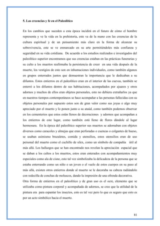 5. Las creencias y fe en el Paleolítico


En los cambios que suceden a esta época incidirá en el futuro de cómo el hombre
representa y ve la vida en la prehistoria, este va de la mano con las creencias de la
cultura espiritual y de un pensamiento más claro en la forma de alcanzar su
sobrevivencia, este se ve enmarcado en su arte permitiéndoles más confianza y
seguridad en su vida cotidiana. De acuerdo a los estudios realizados e investigados del
paleolítico superior encontramos que sus creencias estaban en las prácticas funerarias y
su culto a los muertos reafirmaba la persistencia de creer en una vida después de la
muerte, los vestigios de esto son en inhumaciones individuales, como también algunos
en grupos enterrados juntos que demuestran la importancia que le dedicaban a su
difuntos. Estos entierros en el paleolítico eran en el interior de las cuevas, también se
enterró a los difuntos dentro de sus habitaciones, acompañados por ajuares y otros
adornos y muchos de ellos eran objetos personales, esto no debiera extrañarlos ya que
en nuestros tiempos contemporáneos se hace acompañar a las personas fallecidas con su
objetos personales por supuesto estos son de gran valor como sus joyas o algo muy
apreciado por el muerto y lo ponen junto a su ataúd, como también podemos observar
en los cementerios que estos están llenos de decoraciones y adornos que acompañan a
los entierros de este lugar, como también está lleno de flores dándole al lugar
hermosura. En la época del paleolítico superior sus muertos se adornaban con objetos
diversos como caracoles y almejas que eran perforadas o cuencas o colgantes de hueso,
se usaban asimismo brazaletes, comida y utensilios, estos utensilios eran de uso
personal del muerto como el cuchillo de silex, como un símbolo de compañía        útil al
más allá. Los hallazgos que se han encontrado nos revelan la apreciación espacial que
se daban a los cultos a los muertos, estos eran enterados con acompañamientos muy
especiales como ala de cisne, esto tal vez simbolizaba la delicadeza de la persona que se
estaba enterrando como un niño o un joven o el vuelo de estos cuerpos en su paso al
más allá, existen otros entierros donde al muerto se le decoraba su cabeza radiándolo
con redecilla de conchas de moluscos, dando la impresión de una ofrenda decorativa.
Otra forma de entierros en el paleolítico y de gran uso es el ocre, elemento que se
utilizaba como pintura corporal y acompañada de adornos, se cree que la utilidad de la
pintura era para espantar los insectos, esto es tal vez pero lo que es seguro que esto es
por un acto simbólico hacia el muerto.




                                                                                      81
 