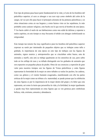Este tipo de pintura pasa hacer parte fundamental de la vida y el arte de los hombres del
paleolítico superior, el ocre es almagre o sea ocre rojo como símbolo del color de la
sangre, tal vez por ello pasa hacer el principal colorante de las pinturas paleolíticas y en
otras situaciones como en sus hogares y como hemos visto en las sepulturas, lo más
probable como carácter religioso, este hecho era lo que movía al hombre de esta época.
Y los hacía cubrir el suelo de sus habitaciones como una señal de defensa y espantar a
malos espíritus, en este tiempo es muy frecuente el teñido con almagre simbolizando su
religiosidad.


Este tiempo tan remoto fue muy significativo para los hombres del paleolítico superior
expresar su sentir por intermedio de pequeños objetos que se trabajan como talla o
grabado, la importancia de esta época en este tipo de trabajos son las figuras de
animales, signos neutros y antropomorfos que se cincelaban sobre hueso, asta de
animales y marfil, este arte se trabaja igualmente en los utensilios de uso, pero sobre
todo en los utillaje de caza y su tallado distinguido son los grabados de animales que
son expuestos en pequeñas placas de piedra. Otras de sus creencias y expresión de gran
valor para nuestros tiempos son las figuras de Venus paleolíticas y estás figuras
representan la feminidad de la mujer en estos tallados se realza los pechos, las caderas,
como sus glúteos y el vientre bastante exagerados, manifestando con ello las partes
eróticas de la mujer como un tributo a la maternidad, se puede pensar que la exhibición
de estas figuras es por la importancia de la mujer dentro del grupo y la labor que esta
representa, así como la tierra que personifica la vida y la fertilidad, la mujer igualmente
y queda muy bien representada en estas figuras que se ven grotesca pero simbolizan
belleza, vida, erotismo, armonía y abundancia.




                                                                                         83
 