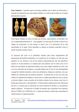 Estas imágenes51 expuestas aquí no necesitan palabras solo el deseo de observarlas y
entender la importancia que estas figuras talladas y en relieve provocaban en el tiempo
del paleolítico superior.




Estas figuras reflejan un culto a la mujer que da hijos, representando su fertilidad, esto
en la religiosidad prehistórica es muy apegado a la tierra que les brinda su fruto en su
trabajo de recolección, en este tiempo se hacen ritos a la renovación de la vida
manifestado en la mujer. Estas estatuillas se tallaron en distintos materiales como el
marfil, la piedra, arcillas y hueso.


La presencia del color en el paleolítico superior pasa hacer interpretación del
pensamiento del hombre prehistórico y su manera de ver el mundo y el valor que esto
significo en sus creencias. Una de las mejores representaciones del arte paleolítico
superior es el arte pictórico y el empleo para estas pinturas son los tonos ocres sin el
deseo de crear figuras ni representar objetos sino como simples manchas de color, esto
es en los comienzos de la pintura y se puede deducir que el ocre no solo desempeñaba
un papel de símbolo mortuorio, como usos domésticos, religiosos o profanos, sino que
también de colorante para las pinturas rupestres. Se piensa que el ocre era como una
estética de significación religiosa o social, pues se usaban para pintar de rojo sus armas
y diversos objetos, como sus pieles de la tienda y pilares de sus chozas, estos ritos lo
hacían para protección y encantamiento. Existen muchas explicaciones de la utilización
del ocre y se piensa que su utilización da como respuesta la estética y a las prácticas
mágico religiosas. Al transcurrir el tiempo las pinturas que al principio eran manchas,
hacia el 25.000 y los 15.000 años a.C. se logra una técnica y estética que maravillara al
mundo actual y lo seguirá haciendo.


51     Imágenes     URL:    http://palmeral-fotografias.blogspot.com/2011/09/venus-papeloliticas.html,
consultado: octubre 2011.


                                                                                                   84
 