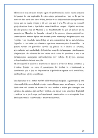 El motivo de este arte es un misterio y por ello existen muchas teorías en una respuesta
del porque de esta inspiración de estos artistas prehistóricos,     que era lo que los
motivaba para hacer estas obras de arte, muchas de las respuestas sobre estas pinturas se
piensa que era magia, religión o tal vez arte por el arte. Un arte que se expandió
geográficamente desde el lago Baikal hasta el occidente europeo. El primer encuentro
del arte pictórico fue en Altamira y su descubrimiento fue por un español él era
santanderino Marcelino de Sautuola y descubrió las primeras pinturas prehistóricas.
Dentro de estas pinturas figuran unos bisontes y otros animales ya desaparecidos de esas
regiones y sus pinceladas demostraban un gran conocimiento de sus características,
llegando a la conclusión que todas estas representaciones eran partes de sus vidas. La
pintura rupestre del paleolítico superior fue pintada en el interior de cavernas,
aprovechando las irregularidades de los techos y paredes de las cuevas, estas figuras se
dibujaron con silex al menos las más toscas, en el avance del paleolítico el arte se va
perfeccionando apareciendo representaciones muy realistas de diversos animales
utilizando colores distintos para ello.
El arte rupestre de acuerdo a diferencias de época se dividió en franco cantábrico y
levantino dejando ver como el pensamiento del hombre va evolucionando y
demostrando que lo que era importante en el paleolítico superior en el neolítico no,
cambiando sus hábitos y sus ideales.


Las creaciones de la pintura rupestre se le ubica hacia la época Magdaleniense y esta
pintura paleolítica era trabajada por dos colores básicos, estos son el negro y el rojo y
desde estos dos colores los artistas los van a matizar o alterar para conseguir una
variación de gradación para dar luz y sombra a su trabajo como una mejor diversidad
cromática. No se puede negar que los artistas de estas creaciones eran unos genios de su
época demostrando su capacidad de desarrollo intelectual.




                                                                                      85
 