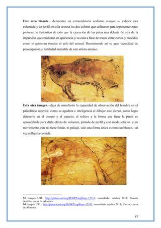 Este otro bisonte 53 demuestra un extraordinario realismo aunque su cabeza esta
esfumada y de perfil, en ella se nota los dos colores que utilizaron para representar estas
pinturas, lo fantástico de esto que la ejecución de las patas una delante de otra da la
impresión que residieran en apariencia y su cola a base de trazos entre cortos y movidos
como si quisieran simular el pelo del animal. Demostrando así su gran capacidad de
preocupación y habilidad maleable de este artista arcaico.




Esta otra imagen54 deja de manifiesto la capacidad de observación del hombre en el
paleolítico superior, como su agudeza e inteligencia al dibujar este ciervo, como logra
detenerlo en el tiempo y el espacio, el relieve y la forma que tiene la pared es
aprovechada para darle efecto de volumen, pintada de perfil y con modo solícito y en
movimiento, este no tiene fondo, ni paisaje, solo una forma única o como un blanco, tal
vez refleja la comida.




53 Imagen URL: http://pintura.aut.org/BU04?EmpNum=15311, consultado: octubre 2011; Bisonte
Acéfalo, cueva de Altamira.
54 Imagen URL: http://pintura.aut.org/BU04?EmpNum=15311, consultado octubre 2011; Cierva, cueva
de Altamira,


                                                                                            87
 