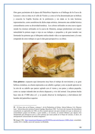 Otro gran yacimiento de la época del Paleolítico Superior es el hallazgo de la Cueva de
Lascaux55 esta se sitúa en el valle de Vézére y a esta se le ha denominado por su belleza
y creación la Capilla Sextina de la prehistoria y sin duda es la más hermosa
representación, como asombrosa de dicha etapa artística, demuestra una calidad técnica
extraordinaria como su diversidad temática. Los colores utilizados en esta cueva siguen
siendo los mismos utilizados en la cueva de Altamira, aunque predominan con mayor
naturalidad la pintura negra o roja en sus trabajos, a pequeños y de gran tamaño van
formando las pinturas que el dibujante realiza dando vida a su representaciones y lo mas
estupendo de estos trabajos es que le dan gran perspectiva a su obras.




Esta pintura56 expuesta aquí demuestra muy bien el trabajo de movimiento y su gran
belleza cromática, su silueta representa a un caballo a galope y esto se puede apreciar en
la crin de su cabello que parece agitado con el viento y sus patas y cabeza pequeña,
como su cuerpo redondo dan un efecto dispuesto y vivo del animal. Una pintura hecha
hace más de 17.000 años a.C. y se puede observar la inteligencia y clarividencia del
hombre del paleolítico superior.



55 El Gran Arte en la Pintura- volumen 1, de la Prehistórica al Gótico. Salvat Editores, S.A. Director
Juan Salvat-dirección artística Francés Espulga, Barcelona-1988. ―La Cueva de Lascaux fue descubierta
casualmente en septiembre de 1940, en ella se puede apreciar una gran entrada en la que se destacan un
extraordinario grupos de bóvidos, a gran tamaño, y la Licorne, un animal fabuloso que algunos han
interpretado que protegía la cueva y otros piensan que acaso pueda ser el brujo de Lascaux, es decir, un
antropomorfo caracterizado de animal imaginario‖.

56 Imagen URL: http://masarteaun.blogspot.com/2010/09/la-cueva-de-lascaux-11000-c.html, consultado:
octubre 2011; Caballo, cueva de Lascaux, La Dordoña.


                                                                                                     88
 