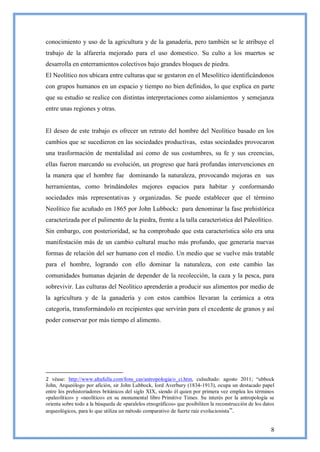conocimiento y uso de la agricultura y de la ganadería, pero también se le atribuye el
trabajo de la alfarería mejorado para el uso domestico. Su culto a los muertos se
desarrolla en enterramientos colectivos bajo grandes bloques de piedra.
El Neolítico nos ubicara entre culturas que se gestaron en el Mesolítico identificándonos
con grupos humanos en un espacio y tiempo no bien definidos, lo que explica en parte
que su estudio se realice con distintas interpretaciones como aislamientos y semejanza
entre unas regiones y otras.


El deseo de este trabajo es ofrecer un retrato del hombre del Neolítico basado en los
cambios que se sucedieron en las sociedades productivas, estas sociedades provocaron
una trasformación de mentalidad así como de sus costumbres, su fe y sus creencias,
ellas fueron marcando su evolución, un progreso que hará profundas intervenciones en
la manera que el hombre fue dominando la naturaleza, provocando mejoras en sus
herramientas, como brindándoles mejores espacios para habitar y conformando
sociedades más representativas y organizadas. Se puede establecer que el término
Neolítico fue acuñado en 1865 por John Lubbock2 para denominar la fase prehistórica
caracterizada por el pulimento de la piedra, frente a la talla característica del Paleolítico.
Sin embargo, con posterioridad, se ha comprobado que esta característica sólo era una
manifestación más de un cambio cultural mucho más profundo, que generaría nuevas
formas de relación del ser humano con el medio. Un medio que se vuelve más tratable
para el hombre, logrando con ello dominar la naturaleza, con este cambio las
comunidades humanas dejarán de depender de la recolección, la caza y la pesca, para
sobrevivir. Las culturas del Neolítico aprenderán a producir sus alimentos por medio de
la agricultura y de la ganadería y con estos cambios llevaran la cerámica a otra
categoría, transformándolo en recipientes que servirán para el excedente de granos y así
poder conservar por más tiempo el alimento.




2 véase: http://www.altafulla.com/fons_cas/antropologia/o_ci.htm, culsultado: agosto 2011; ―ubbock
John, Arqueólogo por afición, sir John Lubbock, Iord Averbury (1834-1913), ocupa un destacado papel
entre los prehistoriadores británicos del siglo XIX, siendo él quien por primera vez emplea los términos
«paleolítico» y «neolítico» en su monumental libro Primitive Times. Su interés por la antropología se
orienta sobre todo a la búsqueda de «paralelos etnográficos» que posibiliten la reconstrucción de los datos
arqueológicos, para lo que utiliza un método comparativo de fuerte raíz evolucionista ‖.


                                                                                                         8
 