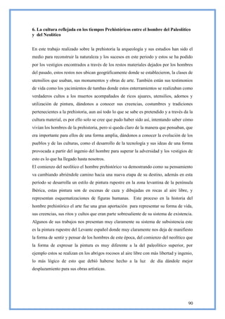 6. La cultura reflejada en los tiempos Prehistóricos entre el hombre del Paleolítico
y del Neolítico


En este trabajo realizado sobre la prehistoria la arqueología y sus estudios han sido el
medio para reconstruir la naturaleza y los sucesos en este periodo y estos se ha podido
por los vestigios encontrados a través de los restos materiales dejados por los hombres
del pasado, estos restos nos ubican geográficamente donde se establecieron, la clases de
utensilios que usaban, sus monumentos y obras de arte. También están sus testimonios
de vida como los yacimientos de tumbas donde estos enterramientos se realizaban como
verdaderos cultos a los muertos acompañados de ricos ajuares, utensilios, adornos y
utilización de pintura, dándonos a conocer sus creencias, costumbres y tradiciones
pertenecientes a la prehistoria, aun así todo lo que se sabe es pretendido y a través da la
cultura material, es por ello solo se cree que pudo haber sido así, intentando saber cómo
vivían los hombres de la prehistoria, pero si queda claro de la manera que pensaban, que
era importante para ellos de una forma amplia, dándonos a conocer la evolución de los
pueblos y de las culturas, como el desarrollo de la tecnología y sus ideas de una forma
provocada a partir del ingenio del hombre para superar la adversidad y los vestigios de
esto es lo que ha llegado hasta nosotros.
El comienzo del neolítico el hombre prehistórico va demostrando como su pensamiento
va cambiando abriéndole camino hacia una nueva etapa de su destino, además en esta
período se desarrolla un estilo de pintura rupestre en la zona levantina de la península
Ibérica, estas pintura son de escenas de caza y dibujadas en rocas al aire libre, y
representan esquematizaciones de figuras humanas. Este proceso en la historia del
hombre prehistórico el arte fue una gran aportación para representar su forma de vida,
sus creencias, sus ritos y cultos que eran parte sobresaliente de su sistema de existencia.
Algunos de sus trabajos nos presentan muy claramente su sistema de subsistencia este
es la pintura rupestre del Levante español donde muy claramente nos deja de manifiesto
la forma de sentir y pensar de los hombres de este época, del comienzo del neolítico que
la forma de expresar la pintura es muy diferente a la del paleolítico superior, por
ejemplo estos se realizan en los abrigos rocosos al aire libre con más libertad y ingenio,
lo más lógico de esto que debió haberse hecho a la luz             de día dándole mejor
desplazamiento para sus obras artísticas.




                                                                                        90
 