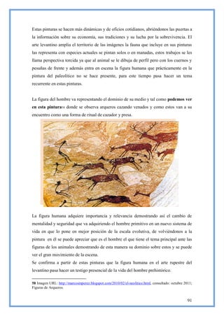 Estas pinturas se hacen más dinámicas y de oficios cotidianos, abriéndonos las puertas a
la información sobre su economía, sus tradiciones y su lucha por la sobrevivencia. El
arte levantino amplia el territorio de las imágenes la fauna que incluye en sus pinturas
las representa con especies actuales se pintan solos o en manadas, estos trabajos se les
llama perspectiva torcida ya que al animal se le dibuja de perfil pero con los cuernos y
pesuñas de frente y además entra en escena la figura humana que prácticamente en la
pintura del paleolítico no se hace presente, para este tiempo pasa hacer un tema
recurrente en estas pinturas.


La figura del hombre va representando el dominio de su medio y tal como podemos ver
en esta pintura58 donde se observa arqueros cazando venados y como estos van a su
encuentro como una forma de ritual de cazador y presa.




La figura humana adquiere importancia y relevancia demostrando así el cambio de
mentalidad y seguridad que va adquiriendo el hombre primitivo en un nuevo sistema de
vida en que lo pone en mejor posición de la escala evolutiva, de volviéndonos a la
pintura en él se puede apreciar que es el hombre el que tiene el tema principal ante las
figuras de los animales demostrando de esta manera su dominio sobre estos y se puede
ver el gran movimiento de la escena.
Se confirma a partir de estas pinturas que la figura humana en el arte rupestre del
levantino pasa hacer un testigo presencial de la vida del hombre prehistórico.

58 Imagen URL: http://marcosmperez.blogspot.com/2010/02/el-neolitico.html, consultado: octubre 2011;
Figuras de Arqueros.


                                                                                                 91
 