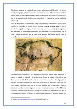 Claramente se puede ver a través de esta pintura la importancia del hombre y su labor y
el trabajo en grupo. De esta manera podemos entender como el hombre va superándose
y alcanzando mejores oportunidades de vida, en este camino de cambio de pensamiento
que lo va transformando en hombres productivos                 y capaces de superar cualquier
adversidad.
Entre las pinturas del levante también existe imágenes muy representativa de la vida del
hombre sin necesidad de incluir figuras humanas como el de esta imagen61 de un
bisonte herido pertenece al paleolítico superior y es uno de los artes mejor interpretado
por el hombre de ese tiempo demostrando que el hombre nace y se desarrolla con la
caza y queda demostrado con la flecha en el costado del bisonte descubriendo la
necesidad vital de estos primitivos en este arte animalista.




En otra manifestación artística esta el trabajo en materiales nobles, como la madera, el
hueso, el marfil, el mármol y la arcilla, con el que se trabaja bellas obras que
demostraban la vida de la prehistoria en sus creencias y cultos. En el paleolítico
superior se realizaron espléndidas manifestaciones artísticas, pero estas cambiaron con
otras nuevas manifestaciones que se hicieron posibles, por los cambiantes factores
climáticos que dieron como respuesta un nuevo sistema de vida que vuelve al hombre
sedentario cambiando su desarrollo social y su economía que era depredadora por la
productiva, estos hechos van a darle un nuevo giro al modo de ver la vida al hombre del


61 Imagen URL: http://artespejo.blogspot.com/, consultado: octubre 2011


                                                                                          93
 