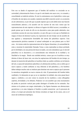 Esto nos va dando el argumento que el hombre del neolítico va creciendo en su
curiosidad y determinación frente a lo que le está dando esta nueva era y va creando y
consolidando su tradición artística. Si esto lo contrastamos con el paleolítico vemos que
el hombre de esta época era cazador, mantenía una débil conexión social y su economía
era de subsistencia, es por ello que se puede suponer que su arte debía tener una función
esencialmente práctica y de acuerdo con los escritos de esta tesis vemos que las
representaciones de arte rupestre se ubican en lugares de difícil acceso y escondidas, se
puede pensar que la razón de ello no era decorativa como para poder admirarla, sino
constituían escenas de caza muy naturales y es por ello que se cree que su finalidad era
mágica el deseo de dominar la presa, las expresiones de este tiempo son de asombro de
una agudeza y interpretación formidable del artista del paleolítico superior. Esta
representación pictórica mantener el animal embrujado en esta pintura para su fácil
caza. Así mismo están las representaciones de las figuras femeninas y la sensualidad de
estas y encarnan la maternidad, llamadas Venus y estas expresaban un deseo profundo
por la fertilidad y era una protección hacia la madre, con esto entendemos que el arte del
paleolítico no es decorativo y es esencialmente una imitación de la realidad y su
finalidad es la magia. Desde esta realidad artística, vemos que en el neolítico es muy
distinta el deseo de hacer arte, son otras las aspiraciones del hombre de este tiempo, ya
durante la transición del paleolítico al neolítico hubo un cambio estilístico en la historia
del arte, se pasa del naturalismo paleolítico a la abstracción neolítica, esto se debe que el
nuevo espacio y medio ambiente es muy diferente al del paleolítico, y los hombres
deben trabajar muchos más su intelecto para dominar este nuevo espacio que le presenta
la naturaleza otorgándole un nuevo sistema de vida. El pensamiento del hombre había
cambiado y lo demuestra en que ya no se reproduce la realidad, sino estos pasan hacer
signos y símbolos y en esto vemos la creación de los menhires y estos albergaban
espíritus, divinidades y los difuntos. Podemos ver con asombro que estas monumentos
de piedra en posición vertical para poder distinguir al hombre de los animales. Sus
retratos en la pintura son rasgos sintetizados y las figuras humanas son abstracciones
geométricas y en estas imágenes el hombre se podrá caracterizar por la presencia de
armas y la mujer por presentar dos formas circulares en lugar de los senos, esto es el
inicio de la diferencia tipológica.




                                                                                          95
 