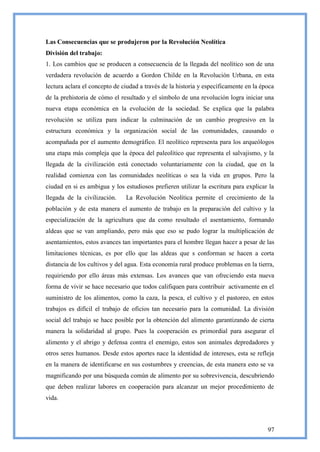 Las Consecuencias que se produjeron por la Revolución Neolítica
División del trabajo:
1. Los cambios que se producen a consecuencia de la llegada del neolítico son de una
verdadera revolución de acuerdo a Gordon Childe en la Revolución Urbana, en esta
lectura aclara el concepto de ciudad a través de la historia y específicamente en la época
de la prehistoria de cómo el resultado y el símbolo de una revolución logra iniciar una
nueva etapa económica en la evolución de la sociedad. Se explica que la palabra
revolución se utiliza para indicar la culminación de un cambio progresivo en la
estructura económica y la organización social de las comunidades, causando o
acompañada por el aumento demográfico. El neolítico representa para los arqueólogos
una etapa más compleja que la época del paleolítico que representa el salvajismo, y la
llegada de la civilización está conectado voluntariamente con la ciudad, que en la
realidad comienza con las comunidades neolíticas o sea la vida en grupos. Pero la
ciudad en si es ambigua y los estudiosos prefieren utilizar la escritura para explicar la
llegada de la civilización.    La Revolución Neolítica permite el crecimiento de la
población y de esta manera el aumento de trabajo en la preparación del cultivo y la
especialización de la agricultura que da como resultado el asentamiento, formando
aldeas que se van ampliando, pero más que eso se pudo lograr la multiplicación de
asentamientos, estos avances tan importantes para el hombre llegan hacer a pesar de las
limitaciones técnicas, es por ello que las aldeas que s conforman se hacen a corta
distancia de los cultivos y del agua. Esta economía rural produce problemas en la tierra,
requiriendo por ello áreas más extensas. Los avances que van ofreciendo esta nueva
forma de vivir se hace necesario que todos califiquen para contribuir activamente en el
suministro de los alimentos, como la caza, la pesca, el cultivo y el pastoreo, en estos
trabajos es difícil el trabajo de oficios tan necesario para la comunidad. La división
social del trabajo se hace posible por la obtención del alimento garantizando de cierta
manera la solidaridad al grupo. Pues la cooperación es primordial para asegurar el
alimento y el abrigo y defensa contra el enemigo, estos son animales depredadores y
otros seres humanos. Desde estos aportes nace la identidad de intereses, esta se refleja
en la manera de identificarse en sus costumbres y creencias, de esta manera esto se va
magnificando por una búsqueda común de alimento por su sobrevivencia, descubriendo
que deben realizar labores en cooperación para alcanzar un mejor procedimiento de
vida.



                                                                                       97
 