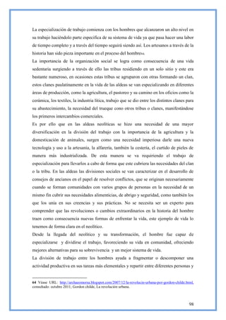 La especialización de trabajo comienza con los hombres que alcanzaron un alto nivel en
su trabajo haciéndolo parte especifica de su sistema de vida ya que pasa hacer una labor
de tiempo completo y a través del tiempo seguirá siendo así. Los artesanos a través de la
historia han sido pieza importante en el proceso del hombre64.
La importancia de la organización social se logra como consecuencia de una vida
sedentaria surgiendo a través de ello las tribus residiendo en un solo sitio y este era
bastante numeroso, en ocasiones estas tribus se agruparon con otras formando un clan,
estos clanes paulatinamente en la vida de las aldeas se van especializando en diferentes
áreas de producción, como la agricultura, el pastoreo y su camino en los oficios como la
cerámica, los textiles, la industria lítica, trabajo que se dio entre los distintos clanes para
su abastecimiento, la necesidad del trueque cono otros tribus o clanes, manifestándose
los primeros intercambios comerciales.
Es por ello que en las aldeas neolíticas se hizo una necesidad de una mayor
diversificación en la división del trabajo con la importancia de la agricultura y la
domesticación de animales, surgen como una necesidad imperiosa darle una nueva
tecnología y uso a la artesanía, la alfarería, también la cestería, el curtido de pieles de
manera más industrializada. De esta manera se va requiriendo el trabajo de
especialización para llevarlos a cabo de forma que este cubriera las necesidades del clan
o la tribu. En las aldeas las divisiones sociales se van caracterizar en el desarrollo de
consejos de ancianos en el papel de resolver conflictos, que se originan necesariamente
cuando se forman comunidades con varios grupos de personas en la necesidad de un
mismo fin cubrir sus necesidades alimenticias, de abrigo y seguridad, como también los
que los unía en sus creencias y sus prácticas. No se necesita ser un experto para
comprender que las revoluciones o cambios extraordinarios en la historia del hombre
traen como consecuencia nuevas formas de enfrentar la vida, este ejemplo de vida lo
tenemos de forma clara en el neolítico.
Desde la llegada del neolítico y su transformación, el hombre fue capaz de
especializarse y dividirse el trabajo, favoreciendo su vida en comunidad, ofreciendo
mejores alternativas para su sobrevivencia y un mejor sistema de vida.
La división de trabajo entre los hombres ayuda a fragmentar o descomponer una
actividad productiva en sus tareas más elementales y repartir entre diferentes personas y


64 Véase URL: http://archaeomorsa.blogspot.com/2007/12/la-revolucin-urbana-por-gordon-childe.html,
consultado: octubre 2011; Gordon childe, La revolución urbana.



                                                                                               98
 