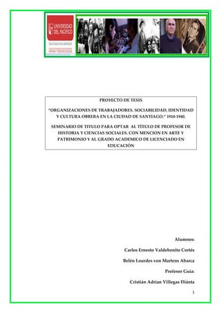 PROYECTO DE TESIS

“ORGANIZACIONES DE TRABAJADORES. SOCIABILIDAD, IDENTIDAD
   Y CULTURA OBRERA EN LA CIUDAD DE SANTIAGO.” 1910-1940.

 SEMINARIO DE TITULO PARA OPTAR AL TÍTULO DE PROFESOR DE
   HISTORIA Y CIENCIAS SOCIALES. CON MENCION EN ARTE Y
   PATRIMONIO Y AL GRADO ACADEMICO DE LICENCIADO EN
                        EDUCACIÓN




                                                      Alumnos:

                               Carlos Ernesto Valdebenito Cortés

                              Belén Lourdes von Martens Abarca

                                                  Profesor Guía:

                                 Cristián Adrian Villegas Diánta

                                                               1
 