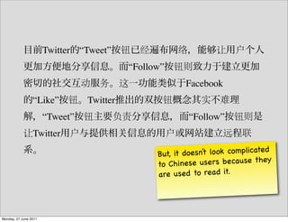 Twitter “Tweet”
                                           “Follow”
                                                         Facebook
                 “Like”          Twitter
                       “Tweet”                            “Follow”
                 Twitter

                                                 But, it doesn’t lo ok co mplicate d
                                                 to Chine  se users because they
                                                 are use d to rea d it.




Monday, 27 June 2011
 