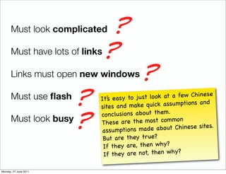 Must look complicated    ?
      Must have lots of links ?

      Links must open new windows       ?
      Must use ﬂash
                     ?   It’s easy to just
                         sites an d make
                                           lo ok at a few Chinese
                                          quick assu mptions an d
                            nclusions abo ut them.
                     ?
                         co
      Must look busy     Th  ese are the most co m mo
                                                       n
                          assu mptions ma de abo ut Chinese sites.
                          But are they true?
                          If  they are, then why?
                          If  they are not, then why?

Monday, 27 June 2011
 