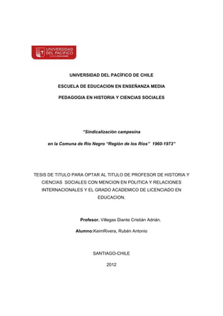 UNIVERSIDAD DEL PACÍFICO DE CHILE

         ESCUELA DE EDUCACION EN ENSEÑANZA MEDIA

         PEDAGOGIA EN HISTORIA Y CIENCIAS SOCIALES




                    “Sindicalización campesina

     en la Comuna de Rio Negro “Región de los Ríos” 1960-1973”




TESIS DE TITULO PARA OPTAR AL TITULO DE PROFESOR DE HISTORIA Y
   CIENCIAS SOCIALES CON MENCION EN POLITICA Y RELACIONES
   INTERNACIONALES Y EL GRADO ACADEMICO DE LICENCIADO EN
                            EDUCACION.




                   Profesor. Villegas Diante Cristián Adrián.

                 Alumno:KeimRivera, Rubén Antonio




                         SANTIAGO-CHILE

                                2012
 