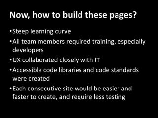 Now, how to build these pages?
•Steep learning curve
•All team members required training, especially
 developers
•UX collaborated closely with IT
•Accessible code libraries and code standards
 were created
•Each consecutive site would be easier and
 faster to create, and require less testing
 
