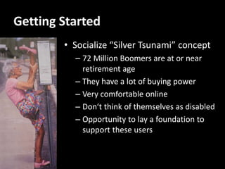 Getting Started
        • Socialize “Silver Tsunami” concept
          – 72 Million Boomers are at or near
            retirement age
          – They have a lot of buying power
          – Very comfortable online
          – Don‘t think of themselves as disabled
          – Opportunity to lay a foundation to
            support these users
 