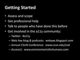Getting Started
•   Assess and scope
•   Get professional help
•   Talk to people who have done this before
•   Get involved in the a11y community:
    – Twitter: #a11y
    – Web Axe blog & podcasts: webaxe.blogspot.com
    – Annual CSUN Conference: www.csun.edu/cod
    – AccessU: www.environmentsforhumans.com
 
