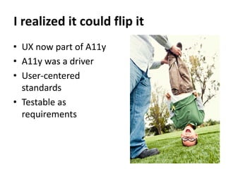 I realized it could flip it
• UX now part of A11y
• A11y was a driver
• User-centered
  standards
• Testable as
  requirements
 