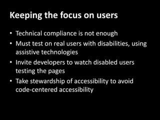 Keeping the focus on users
• Technical compliance is not enough
• Must test on real users with disabilities, using
  assistive technologies
• Invite developers to watch disabled users
  testing the pages
• Take stewardship of accessibility to avoid
  code-centered accessibility
 