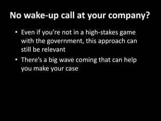 No wake-up call at your company?
 • Even if you’re not in a high-stakes game
   with the government, this approach can
   still be relevant
 • There’s a big wave coming that can help
   you make your case
 