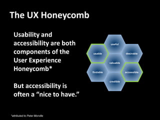 The UX Honeycomb
  Usability and
  accessibility are both                    useful


  components of the             usable                desirable

  User Experience                          valuable

  Honeycomb*                    findable              accessible


                                           credible

  But accessibility is
  often a “nice to have.”

*attributed to Peter Morville
 