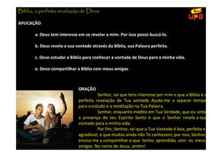 Bíblia, a perfeita revelação de Deus

APLICAÇÃO

       a. Deus tem interesse em se revelar a mim. Por isso posso buscá-lo.

       b. Deus revela a sua vontade através da Bíblia, sua Palavra perfeita.

       c. Devo estudar a Bíblia para conhecer a vontade de Deus para a minha vida.

       e. Devo compartilhar a Bíblia com meus amigos



                             ORAÇÃO
                                       Senhor, sei que tens interesse por mim e que a Bíblia é a
                             perfeita revelação de Tua vontade. Ajuda-me a separar tempo
                             para o estudo e a meditação na Tua Palavra.
                                       Senhor, enquanto medito em Tua Verdade, que eu sinta
                             a presença do teu Espírito Santo e que o Senhor revele a tua
                             vontade para a minha vida.
                                       Por fim, Senhor, sei que a Tua Vontade é boa, perfeita e
                             agradável, e que muitos ainda não Te conhecem; por isso, Senhor,
                             ensina-me a compartilhar o que tenho aprendido com os meus
                             amigos. No nome de Jesus, amém!
 