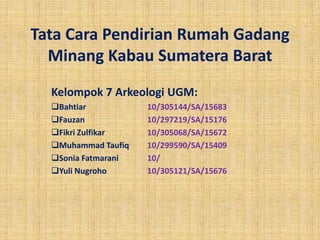 Tata Cara Pendirian Rumah Gadang
  Minang Kabau Sumatera Barat
  Kelompok 7 Arkeologi UGM:
  Bahtiar           10/305144/SA/15683
  Fauzan            10/297219/SA/15176
  Fikri Zulfikar    10/305068/SA/15672
  Muhammad Taufiq   10/299590/SA/15409
  Sonia Fatmarani   10/
  Yuli Nugroho      10/305121/SA/15676
 