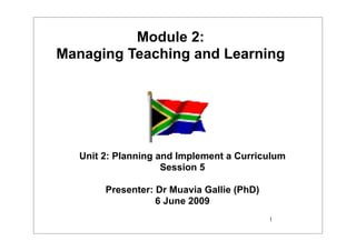 Module 2:
Managing Teaching and Learning




   Unit 2: Planning and Implement a Curriculum
                     Session 5

        Presenter: Dr Muavia Gallie (PhD)
                   6 June 2009
                                            1
 