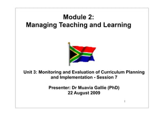 Module 2:
 Managing Teaching and Learning




Unit 3: Monitoring and Evaluation of Curriculum Planning
             and Implementation - Session 7

           Presenter: Dr Muavia Gallie (PhD)
                   22 August 2009
                                               1
 
