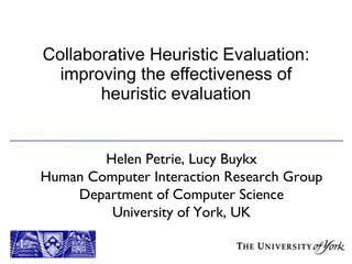 Collaborative Heuristic Evaluation: improving the effectiveness of heuristic evaluation Helen Petrie, Lucy Buykx Human Computer Interaction Research Group Department of Computer Science University of York, UK 