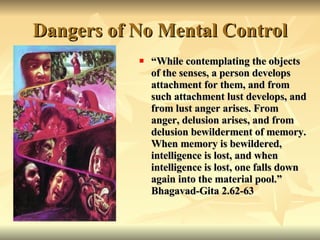 Dangers of No Mental Control “ While contemplating the objects of the senses, a person develops attachment for them, and from such attachment lust develops, and from lust anger arises.   From anger, delusion arises, and from delusion bewilderment of memory. When memory is bewildered, intelligence is lost, and when intelligence is lost, one falls down again into the material pool.” Bhagavad-Gita 2.62-63 